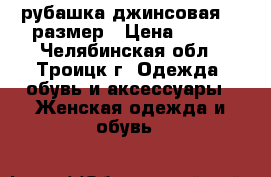 рубашка джинсовая 46 размер › Цена ­ 400 - Челябинская обл., Троицк г. Одежда, обувь и аксессуары » Женская одежда и обувь   